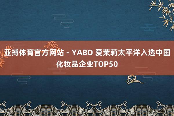 亚搏体育官方网站 - YABO 爱茉莉太平洋入选中国化妆品企业TOP50