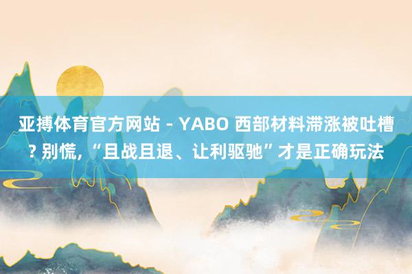 亚搏体育官方网站 - YABO 西部材料滞涨被吐槽? 别慌， “且战且退、让利驱驰”才是正确玩法