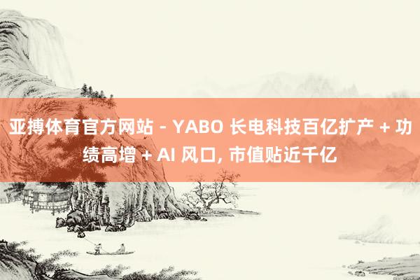 亚搏体育官方网站 - YABO 长电科技百亿扩产 + 功绩高增 + AI 风口， 市值贴近千亿