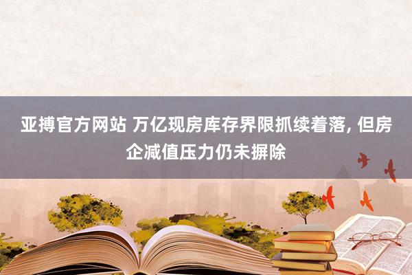 亚搏官方网站 万亿现房库存界限抓续着落， 但房企减值压力仍未摒除