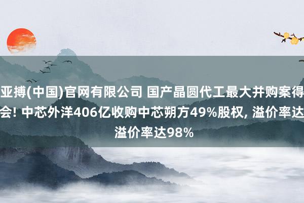 亚搏(中国)官网有限公司 国产晶圆代工最大并购案得胜过会! 中芯外洋406亿收购中芯朔方49%股权， 溢价率达98%