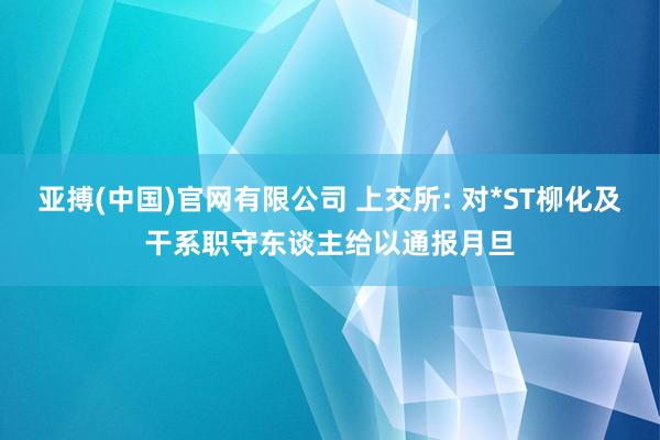 亚搏(中国)官网有限公司 上交所: 对*ST柳化及干系职守东谈主给以通报月旦
