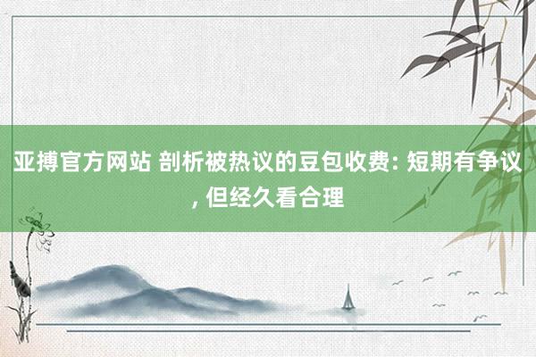 亚搏官方网站 剖析被热议的豆包收费: 短期有争议， 但经久看合理