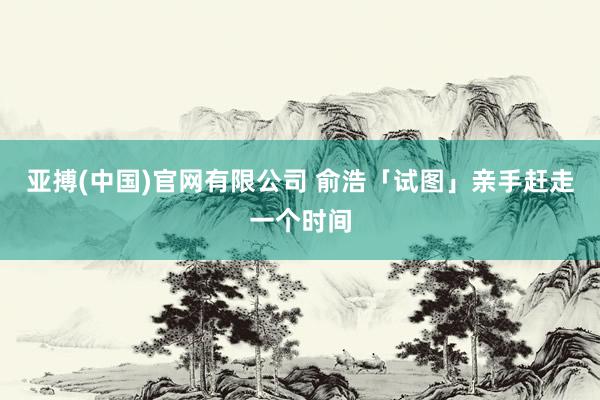 亚搏(中国)官网有限公司 俞浩「试图」亲手赶走一个时间