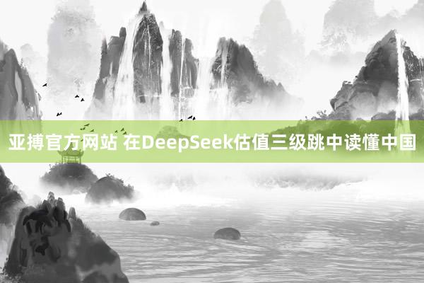 亚搏官方网站 在DeepSeek估值三级跳中读懂中国