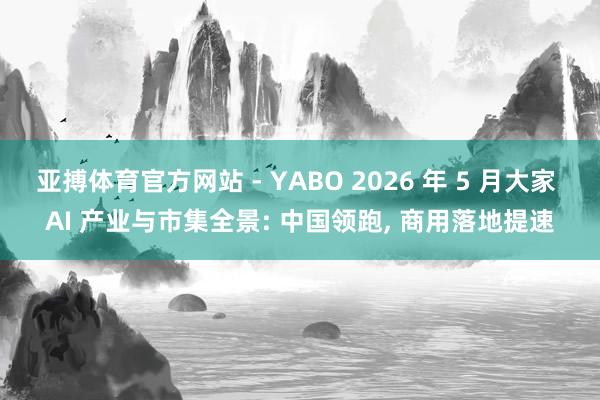 亚搏体育官方网站 - YABO 2026 年 5 月大家 AI 产业与市集全景: 中国领跑， 商用落地提速