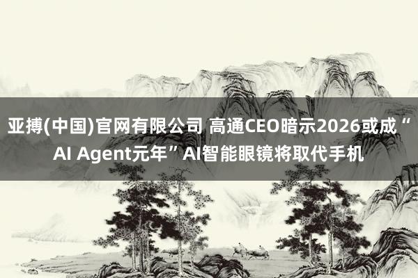 亚搏(中国)官网有限公司 高通CEO暗示2026或成“AI Agent元年”AI智能眼镜将取代手机
