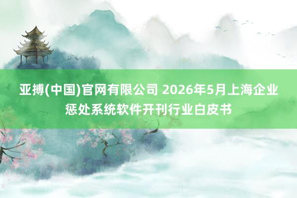 亚搏(中国)官网有限公司 2026年5月上海企业惩处系统软件开刊行业白皮书