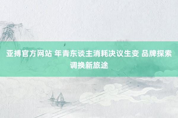 亚搏官方网站 年青东谈主消耗决议生变 品牌探索调换新旅途