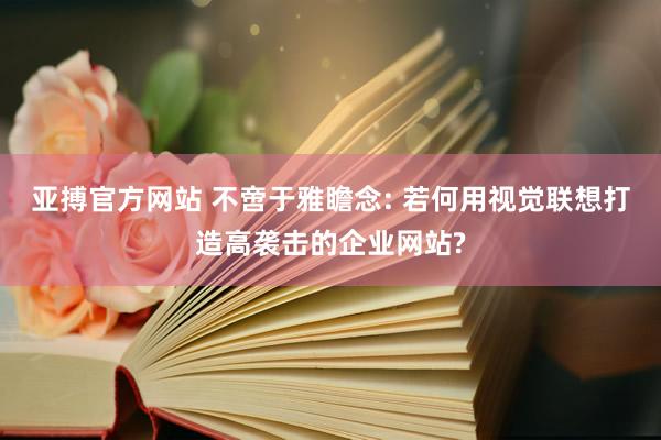 亚搏官方网站 不啻于雅瞻念: 若何用视觉联想打造高袭击的企业网站?
