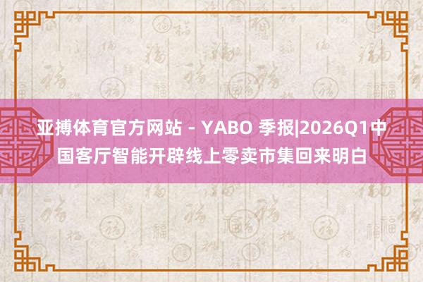 亚搏体育官方网站 - YABO 季报|2026Q1中国客厅智能开辟线上零卖市集回来明白