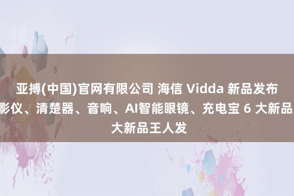 亚搏(中国)官网有限公司 海信 Vidda 新品发布会: 投影仪、清楚器、音响、AI智能眼镜、充电宝 6 大新品王人发