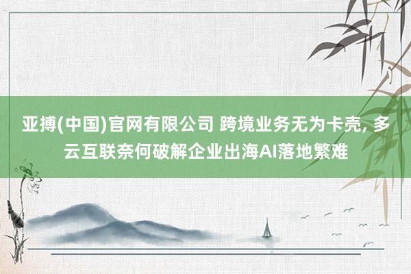 亚搏(中国)官网有限公司 跨境业务无为卡壳， 多云互联奈何破解企业出海AI落地繁难