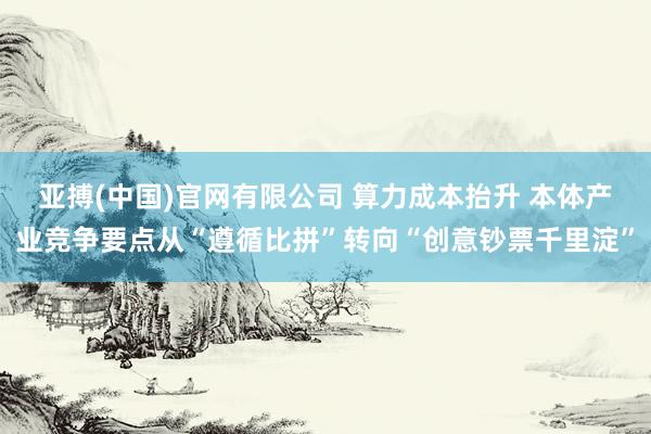 亚搏(中国)官网有限公司 算力成本抬升 本体产业竞争要点从“遵循比拼”转向“创意钞票千里淀”