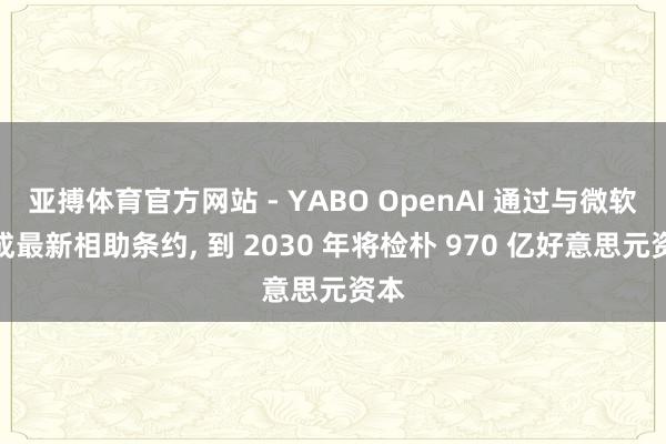 亚搏体育官方网站 - YABO OpenAI 通过与微软达成最新相助条约， 到 2030 年将检朴 970 亿好意思元资本