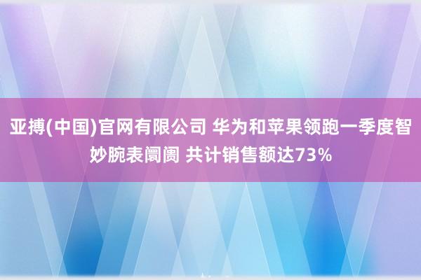 亚搏(中国)官网有限公司 华为和苹果领跑一季度智妙腕表阛阓 共计销售额达73%
