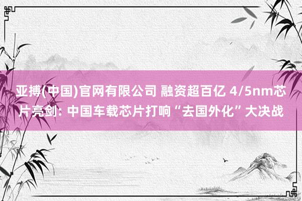 亚搏(中国)官网有限公司 融资超百亿 4/5nm芯片亮剑: 中国车载芯片打响“去国外化”大决战