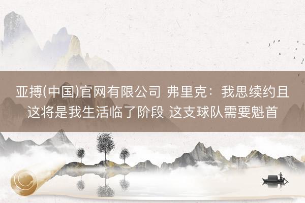 亚搏(中国)官网有限公司 弗里克：我思续约且这将是我生活临了阶段 这支球队需要魁首