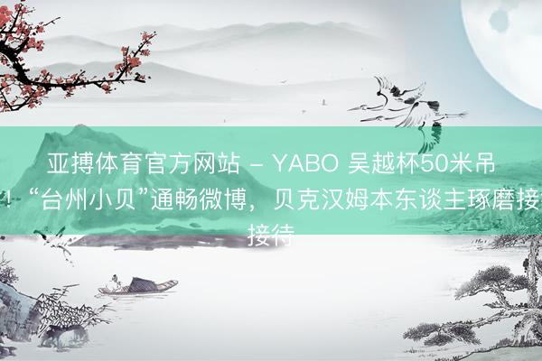 亚搏体育官方网站 - YABO 吴越杯50米吊射！“台州小贝”通畅微博，贝克汉姆本东谈主琢磨接待