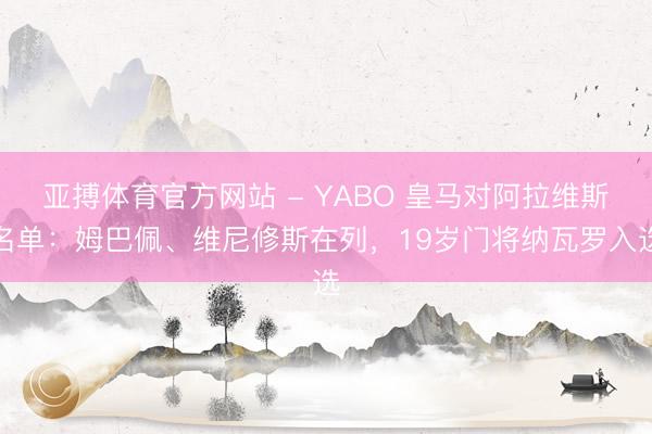 亚搏体育官方网站 - YABO 皇马对阿拉维斯名单:姆巴佩、维尼修斯在列,19岁门将纳瓦罗入选