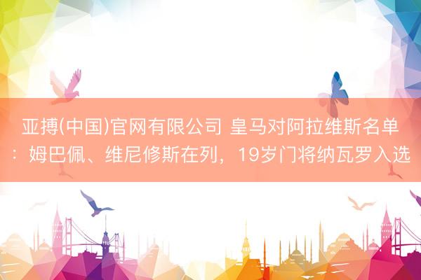 亚搏(中国)官网有限公司 皇马对阿拉维斯名单:姆巴佩、维尼修斯在列,19岁门将纳瓦罗入选