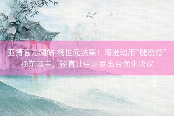 亚搏官方网站 杨世元法案！海港动用“腿震憾”换东谈主，径直让中足联出台优化决议