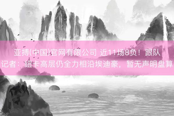 亚搏(中国)官网有限公司 近11场8负！跟队记者：纽卡高层仍全力相沿埃迪豪，暂无声明盘算