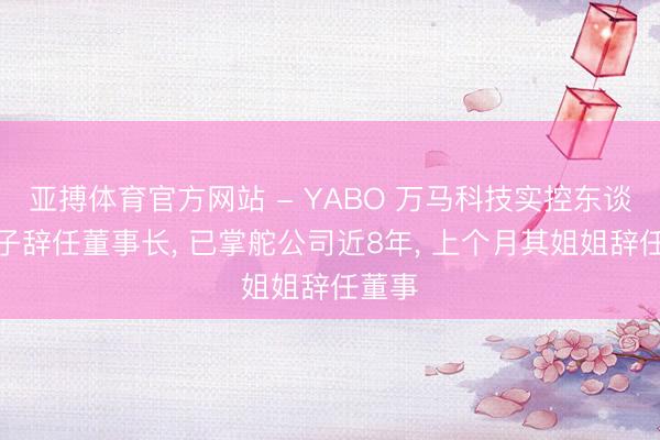 亚搏体育官方网站 - YABO 万马科技实控东谈主儿子辞任董事长， 已掌舵公司近8年， 上个月其姐姐辞任董事