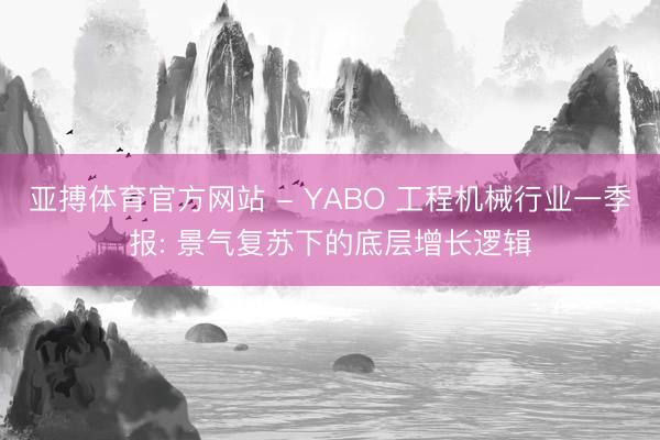 亚搏体育官方网站 - YABO 工程机械行业一季报: 景气复苏下的底层增长逻辑