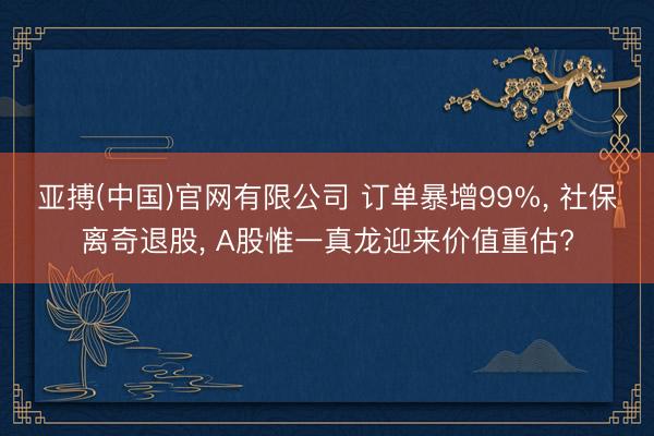 亚搏(中国)官网有限公司 订单暴增99%， 社保离奇退股， A股惟一真龙迎来价值重估?