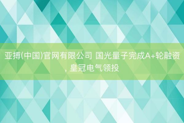 亚搏(中国)官网有限公司 国光量子完成A+轮融资， 皇冠电气领投