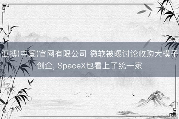 亚搏(中国)官网有限公司 微软被曝讨论收购大模子创企， SpaceX也看上了统一家