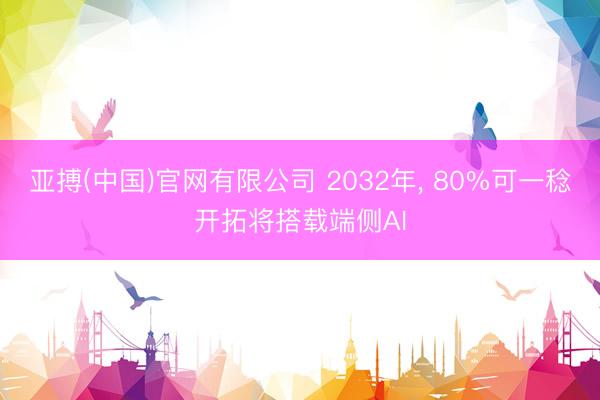 亚搏(中国)官网有限公司 2032年， 80%可一稔开拓将搭载端侧AI