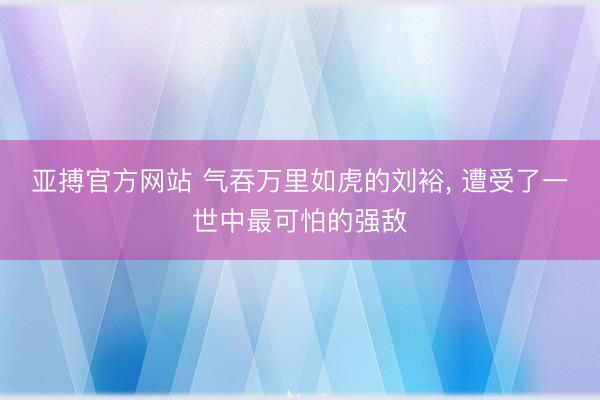 亚搏官方网站 气吞万里如虎的刘裕, 遭受了一世中最可怕的强敌
