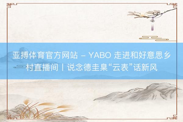 亚搏体育官方网站 - YABO 走进和好意思乡村直播间丨说念德圭臬“云表”话新风