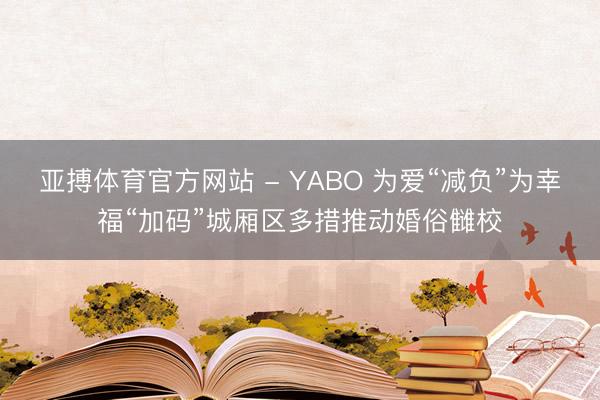 亚搏体育官方网站 - YABO 为爱“减负”为幸福“加码”城厢区多措推动婚俗雠校