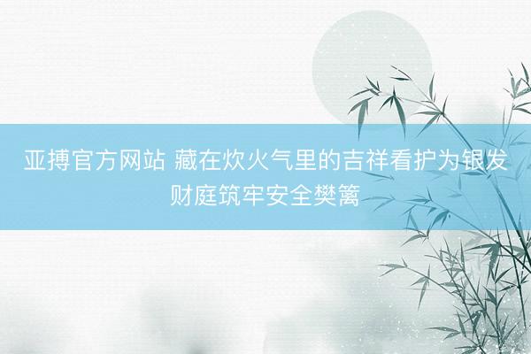 亚搏官方网站 藏在炊火气里的吉祥看护为银发财庭筑牢安全樊篱