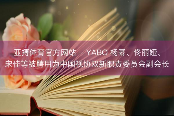 亚搏体育官方网站 - YABO 杨幂、佟丽娅、宋佳等被聘用为中国视协双新职责委员会副会长