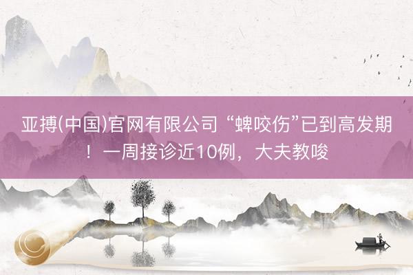 亚搏(中国)官网有限公司 “蜱咬伤”已到高发期!一周接诊近10例,大夫教唆