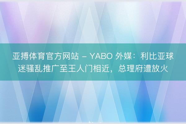 亚搏体育官方网站 - YABO 外媒:利比亚球迷骚乱推广至王人门相近,总理府遭放火