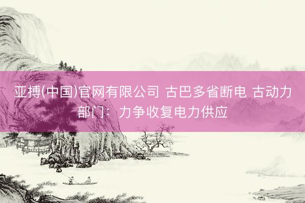 亚搏(中国)官网有限公司 古巴多省断电 古动力部门:力争收复电力供应