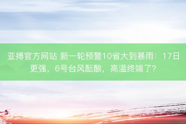 亚搏官方网站 新一轮预警10省大到暴雨:17日更强,6号台风酝酿,高温终端了?