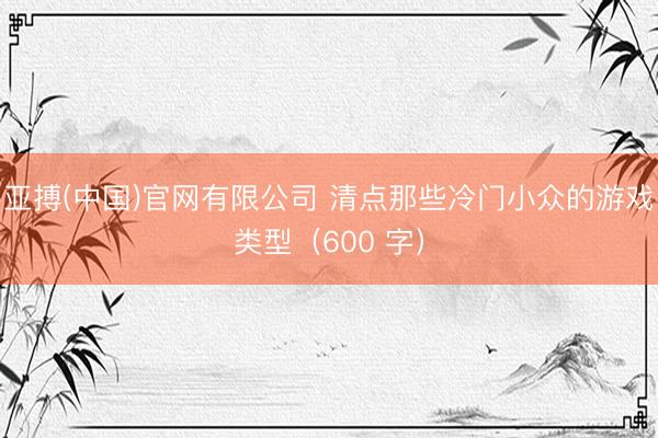 亚搏(中国)官网有限公司 清点那些冷门小众的游戏类型（600 字）