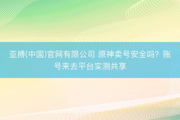 亚搏(中国)官网有限公司 原神卖号安全吗？账号来去平台实测共享