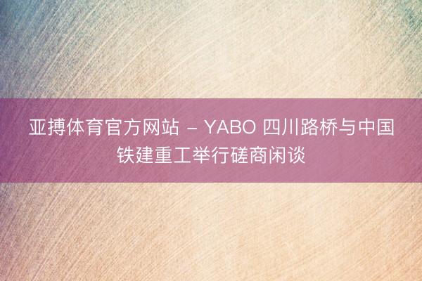 亚搏体育官方网站 - YABO 四川路桥与中国铁建重工举行磋商闲谈
