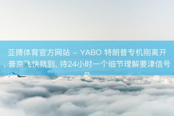 亚搏体育官方网站 - YABO 特朗普专机刚离开, 普京飞快就到, 待24小时一个细节理解要津信号