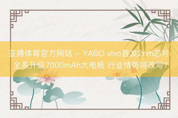 亚搏体育官方网站 - YABO vivo首发2nm芯片 全系升级7000mAh大电板 行业情势将改写?