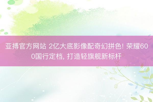 亚搏官方网站 2亿大底影像配奇幻拼色! 荣耀600国行定档, 打造轻旗舰新标杆