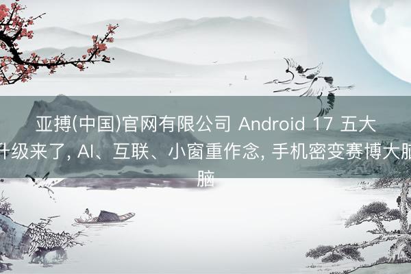 亚搏(中国)官网有限公司 Android 17 五大升级来了， AI、互联、小窗重作念， 手机密变赛博大脑