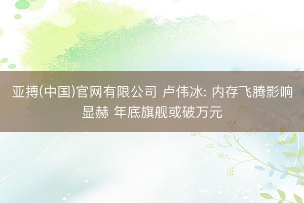 亚搏(中国)官网有限公司 卢伟冰: 内存飞腾影响显赫 年底旗舰或破万元